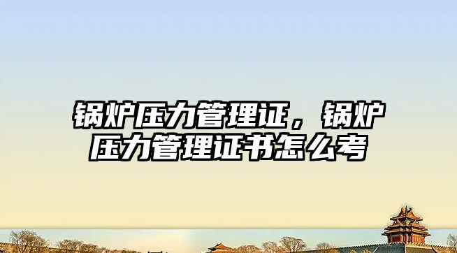 鍋爐壓力管理證，鍋爐壓力管理證書怎么考