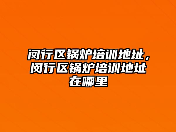 閔行區鍋爐培訓地址，閔行區鍋爐培訓地址在哪里