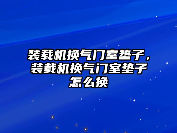 裝載機換氣門室墊子，裝載機換氣門室墊子怎么換