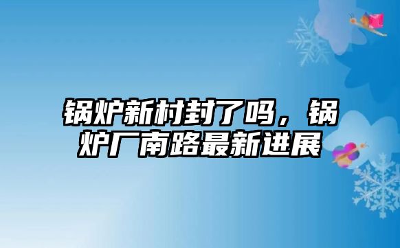 鍋爐新村封了嗎，鍋爐廠南路最新進展