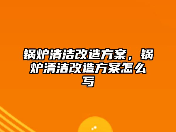 鍋爐清潔改造方案，鍋爐清潔改造方案怎么寫