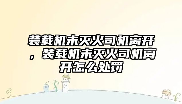 裝載機未滅火司機離開，裝載機未滅火司機離開怎么處罰