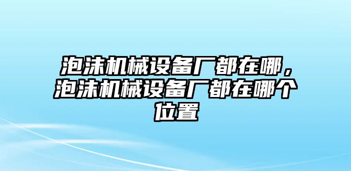 泡沫機械設備廠都在哪，泡沫機械設備廠都在哪個位置