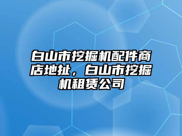 白山市挖掘機配件商店地扯，白山市挖掘機租賃公司