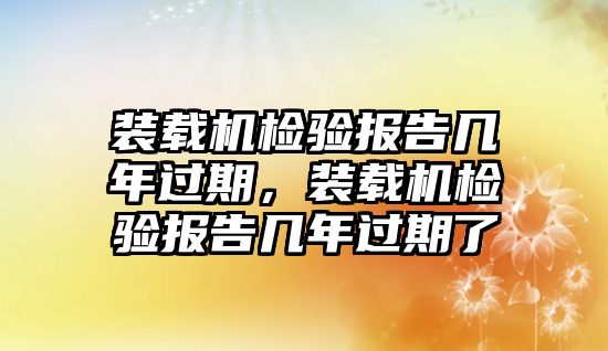 裝載機檢驗報告幾年過期，裝載機檢驗報告幾年過期了