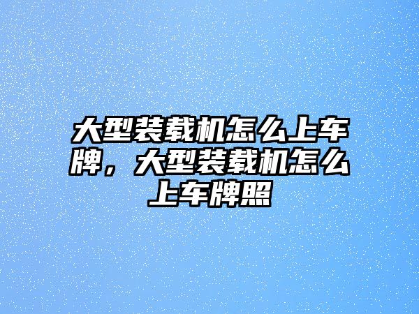 大型裝載機怎么上車牌，大型裝載機怎么上車牌照