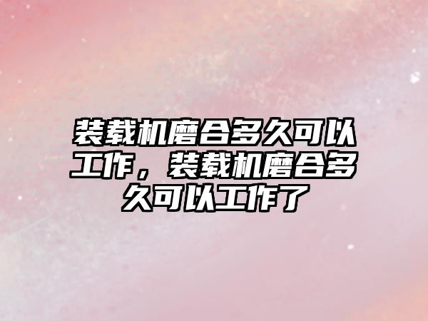 裝載機磨合多久可以工作，裝載機磨合多久可以工作了