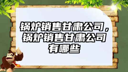 鍋爐銷售甘肅公司，鍋爐銷售甘肅公司有哪些