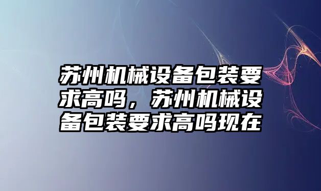 蘇州機械設備包裝要求高嗎，蘇州機械設備包裝要求高嗎現在