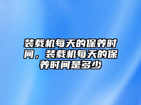 裝載機每天的保養(yǎng)時間，裝載機每天的保養(yǎng)時間是多少