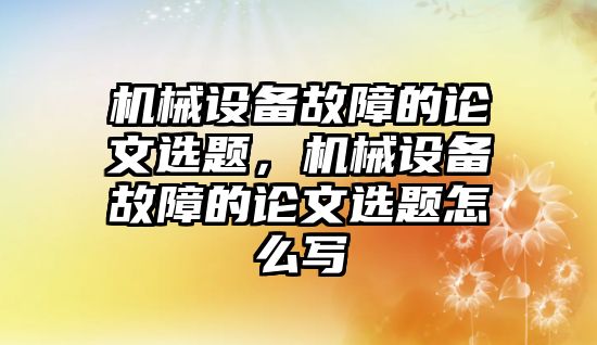 機械設備故障的論文選題，機械設備故障的論文選題怎么寫