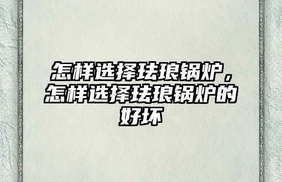 怎樣選擇琺瑯鍋爐，怎樣選擇琺瑯鍋爐的好壞