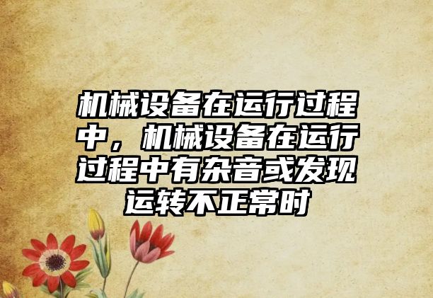 機械設(shè)備在運行過程中，機械設(shè)備在運行過程中有雜音或發(fā)現(xiàn)運轉(zhuǎn)不正常時