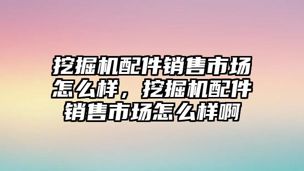 挖掘機配件銷售市場怎么樣，挖掘機配件銷售市場怎么樣啊