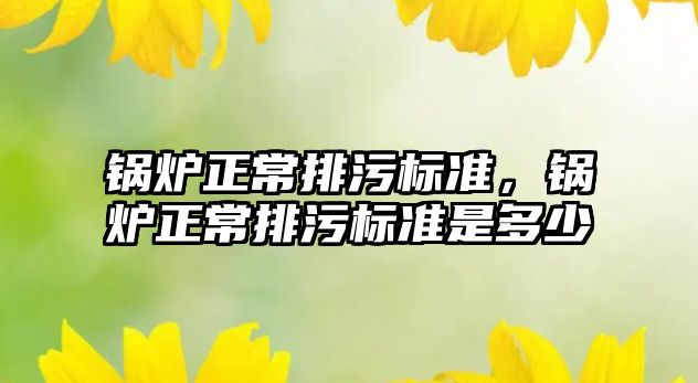 鍋爐正常排污標準，鍋爐正常排污標準是多少