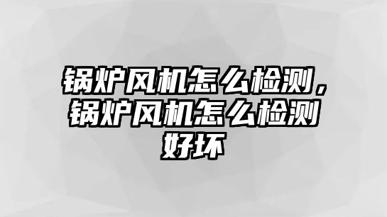 鍋爐風機怎么檢測，鍋爐風機怎么檢測好壞