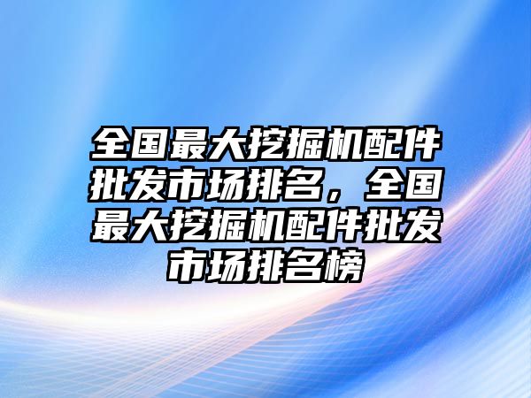 全國最大挖掘機配件批發(fā)市場排名，全國最大挖掘機配件批發(fā)市場排名榜