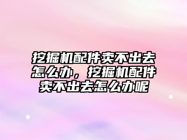 挖掘機配件賣不出去怎么辦，挖掘機配件賣不出去怎么辦呢