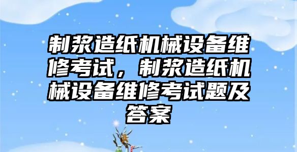 制漿造紙機械設(shè)備維修考試，制漿造紙機械設(shè)備維修考試題及答案