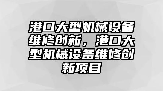 港口大型機械設(shè)備維修創(chuàng)新，港口大型機械設(shè)備維修創(chuàng)新項目