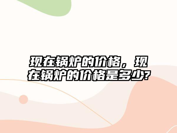 現在鍋爐的價格，現在鍋爐的價格是多少?