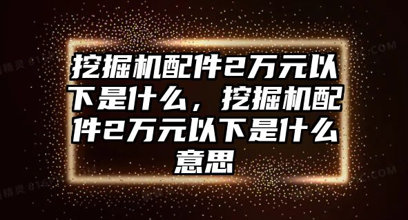 挖掘機(jī)配件2萬(wàn)元以下是什么，挖掘機(jī)配件2萬(wàn)元以下是什么意思