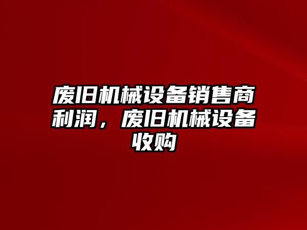 廢舊機械設備銷售商利潤，廢舊機械設備收購