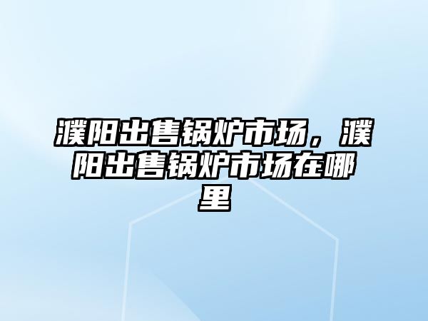 濮陽出售鍋爐市場，濮陽出售鍋爐市場在哪里