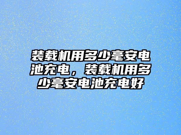 裝載機(jī)用多少毫安電池充電，裝載機(jī)用多少毫安電池充電好