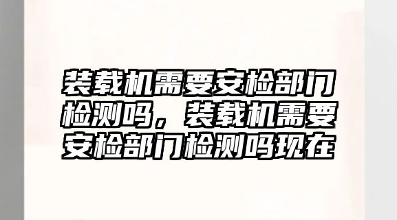 裝載機需要安檢部門檢測嗎，裝載機需要安檢部門檢測嗎現(xiàn)在