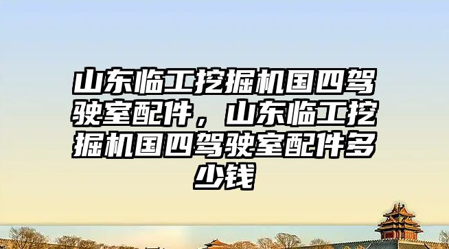 山東臨工挖掘機國四駕駛室配件，山東臨工挖掘機國四駕駛室配件多少錢