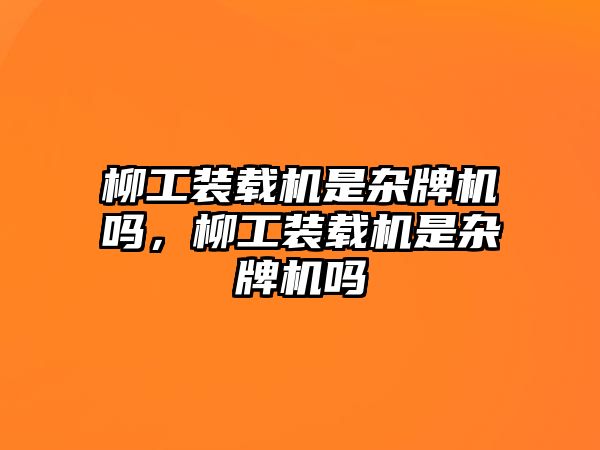 柳工裝載機是雜牌機嗎，柳工裝載機是雜牌機嗎