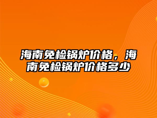 海南免檢鍋爐價格，海南免檢鍋爐價格多少