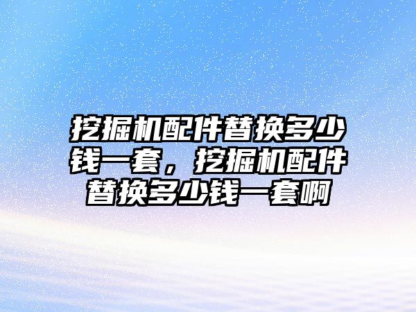 挖掘機配件替換多少錢一套，挖掘機配件替換多少錢一套啊