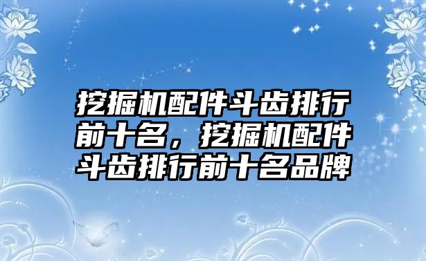 挖掘機(jī)配件斗齒排行前十名，挖掘機(jī)配件斗齒排行前十名品牌