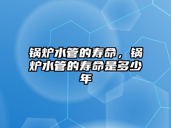 鍋爐水管的壽命，鍋爐水管的壽命是多少年