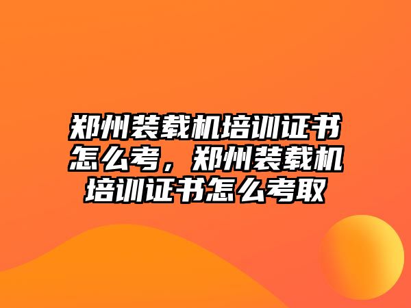 鄭州裝載機培訓(xùn)證書怎么考，鄭州裝載機培訓(xùn)證書怎么考取