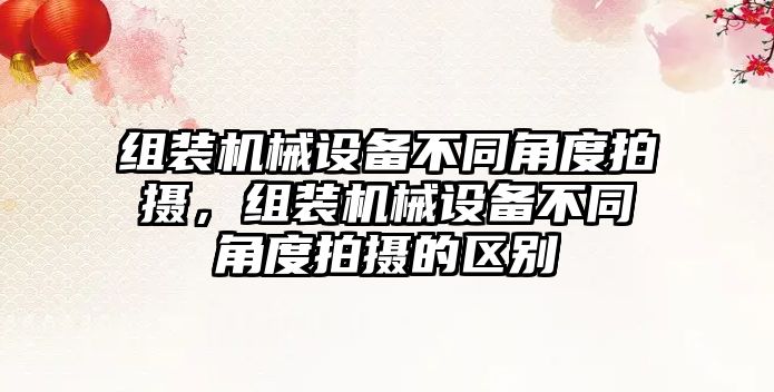 組裝機械設備不同角度拍攝，組裝機械設備不同角度拍攝的區別