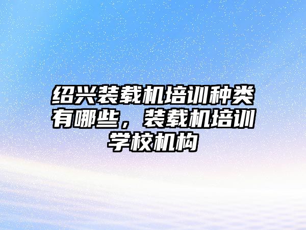 紹興裝載機培訓(xùn)種類有哪些，裝載機培訓(xùn)學(xué)校機構(gòu)