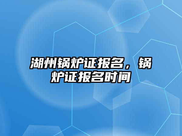 湖州鍋爐證報名，鍋爐證報名時間