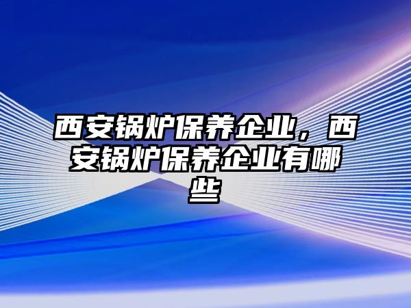 西安鍋爐保養企業，西安鍋爐保養企業有哪些