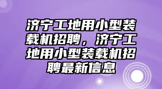 濟寧工地用小型裝載機招聘，濟寧工地用小型裝載機招聘最新信息