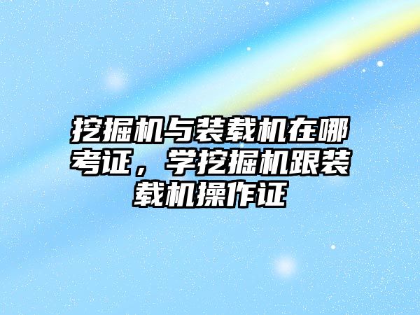 挖掘機與裝載機在哪考證，學挖掘機跟裝載機操作證