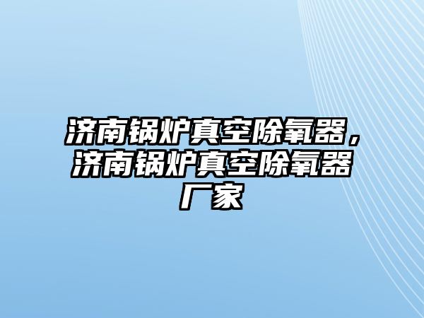 濟南鍋爐真空除氧器，濟南鍋爐真空除氧器廠家