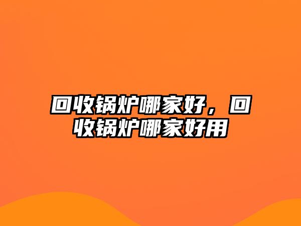 回收鍋爐哪家好，回收鍋爐哪家好用