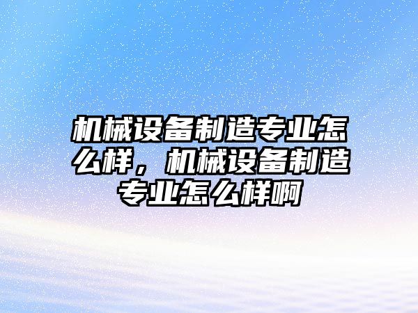 機械設備制造專業怎么樣，機械設備制造專業怎么樣啊