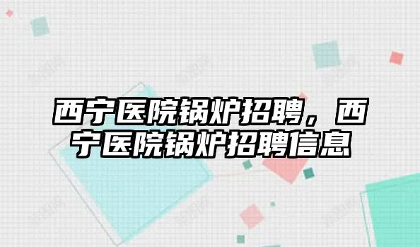 西寧醫院鍋爐招聘，西寧醫院鍋爐招聘信息