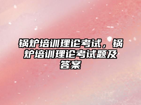 鍋爐培訓理論考試，鍋爐培訓理論考試題及答案