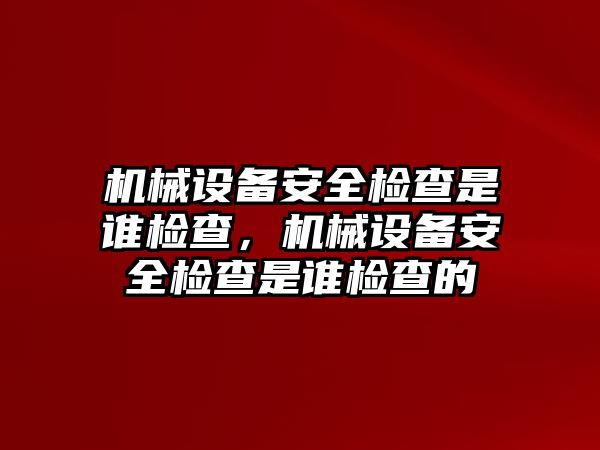 機械設備安全檢查是誰檢查，機械設備安全檢查是誰檢查的