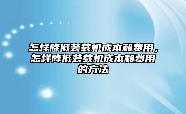 怎樣降低裝載機成本和費用，怎樣降低裝載機成本和費用的方法